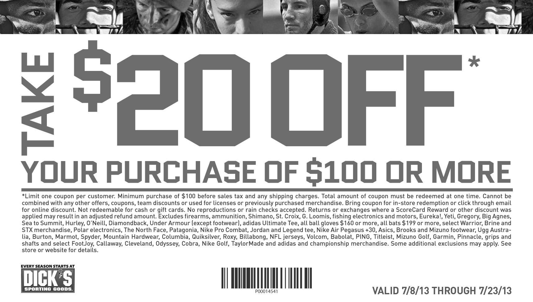Take $20 off. your purchase of $100 or more. Limit one coupon per customer. 
						Minimum purchase of $100 before sales tax. Online minimum purchase of $100 before taxes and shipping charges.Total amount of coupon must 
						be redeemed at one time. Cannot be combined with any other offers, coupons, team discounts or Guaranteed In-Stock markdown, or used for 
						licenses or previously purchased merchandise. Bring coupon for in-store redemption or click through email for online discount. Online code 
						excludes tax and shipping. Not redeemable for cash, gift cards or store credit. No reproductions or rain checks accepted. Returns or exchanges 
						where a ScoreCard Reward or other discount was applied may result in an adjusted refund amount. Excludes firearms, ammunition, Shimano, 
						St. Croix, G. Loomis, fishing electronics and motors, Eureka!, Yeti, Gregory, Big Agnes, Sea to Summit, Hurley, O’Neill, Diamondback, Under 
						Armour (except footwear), adidas Ultimate Tee, all ball gloves $160 or more, all bats $199 or more, select Warrior, Brine and STX merchandise, 
						Polar electronics, The North Face, Patagonia, Nike Pro Combat, Jordan and Legend tee, Nike Air Pegasus +30, Asics, Brooks and Mizuno footwear, 
						Ugg Australia, Burton, Marmot, Spyder, Mountain Hardwear, Columbia, Quiksilver, Roxy, Billabong, NFL jerseys, Volcom, Babolat, PING, Titleist, 
						Mizuno Golf, Garmin, Pinnacle, grips and shafts and select FootJoy, Callaway, Cleveland, Odyssey, Cobra, Nike Golf, TaylorMade and adidas and 
						championship merchandise. Some additional exclusions may apply. See store or website for details.