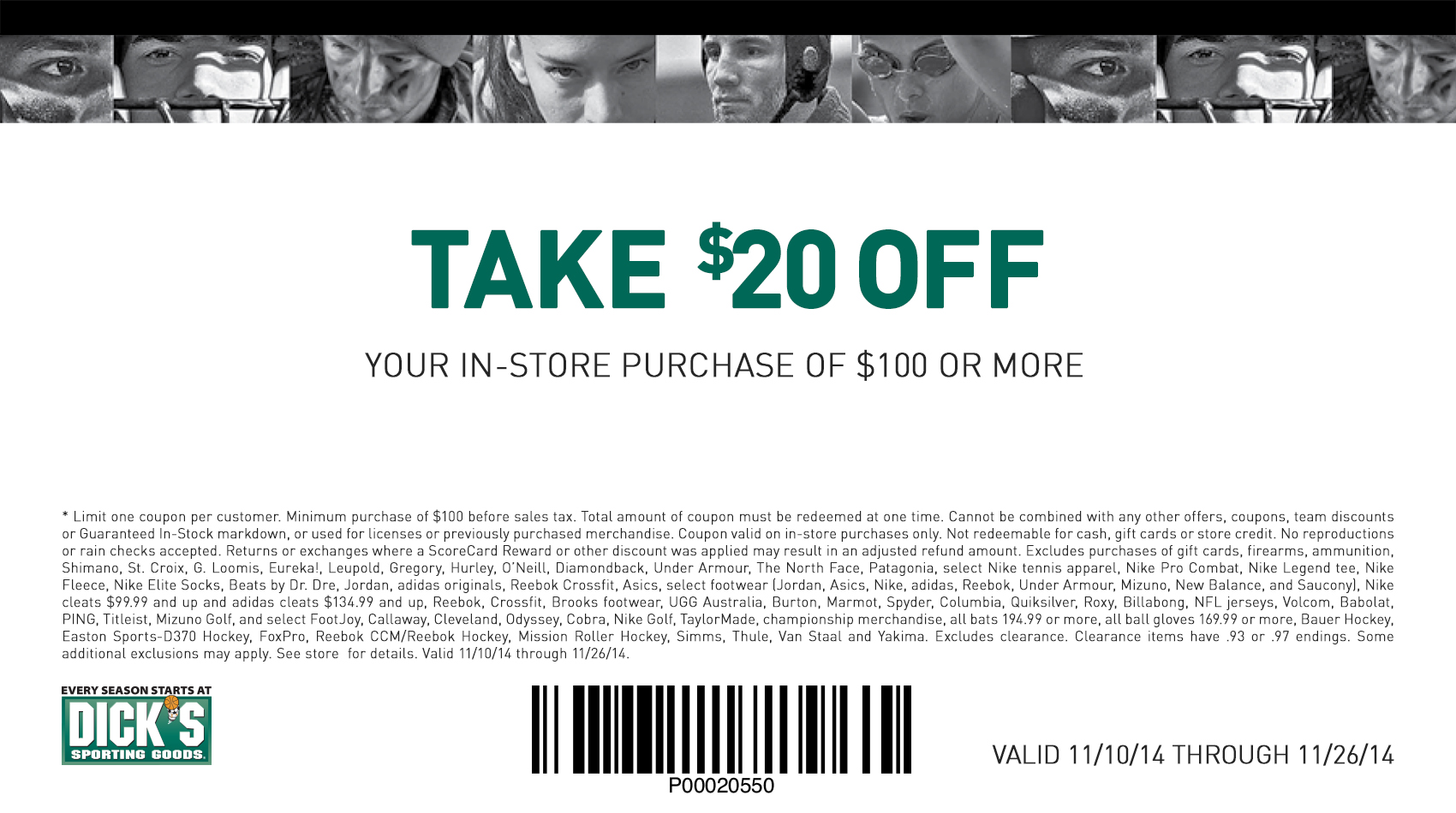 Skip The Black Friday Rush 
					* Limit one coupon per customer. Minimum purchase of $100 before sales tax. Total amount of coupon must be redeemed at one time. Cannot be combined with any 
					other offers, coupons, team discounts or Guaranteed In-Stock markdown, or used for licenses or previously purchased merchandise. Coupon valid on 
					in-store purchases only. Not redeemable for cash, gift cards or store credit. No reproductions or rain checks accepted. Returns or exchanges where 
					a ScoreCard Reward or other discount was applied may result in an adjusted refund amount. Excludes purchases of gift cards, firearms, ammunition, 
					Shimano, St. Croix, G. Loomis, Eureka!, Leupold, Gregory, Hurley, O’Neill, Diamondback, Under Armour, The North Face, Patagonia, select Nike tennis 
					apparel, Nike Pro Combat, Nike Legend tee, Nike Fleece, Nike Elite Socks, Beats by Dr. Dre, Jordan, adidas originals, Reebok Crossfit, Asics, select 
					footwear (Jordan, Asics, Nike, adidas, Reebok, Under Armour, Mizuno, New Balance, and Saucony), Nike cleats $99.99 and up and adidas cleats $134.99 
					and up, Reebok, Crossfit, Brooks footwear, UGG Australia, Burton, Marmot, Spyder, Columbia, Quiksilver, Roxy, Billabong, NFL jerseys, Volcom, Babolat, 
					PING, Titleist, Mizuno Golf, and select FootJoy, Callaway, Cleveland, Odyssey, Cobra, Nike Golf, TaylorMade, championship merchandise, all bats 194.99 or more, 
					all ball gloves 169.99 or more, Bauer Hockey, Easton Sports-D370 Hockey, FoxPro, Reebok CCM/Reebok Hockey, Mission Roller Hockey, Simms, Thule, Van 
					Staal and Yakima. Excludes clearance. Clearance items have .93 or .97 endings. Some additional exclusions may apply. See store  for details. Valid 
					11/10/14 through 11/26/14.