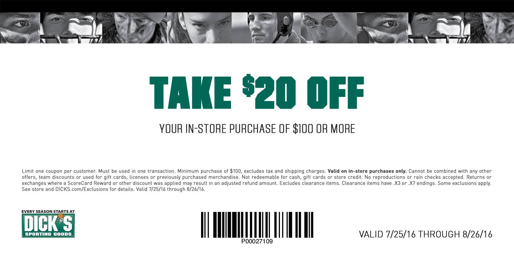 Limit one coupon per customer. Must be used in one transaction. Minimum purchase of $100, excludes tax and shipping charges. Valid on in-store purchases only. Cannot be combined with any other offers, team discounts or used for gift cards, licenses or previously purchased merchandise. Not redeemable for cash, gift cards or store credit. No reproductions or rain checks accepted. Returns or exchanges where a ScoreCard Reward or other discount was applied may result in an adjusted refund amount. Excludes clearance items. Clearance items have .X3 or .X7 endings. Some exclusions apply.  See store and DICKS.com/Exclusions for details. Valid 7/25/16 through 8/26/16.