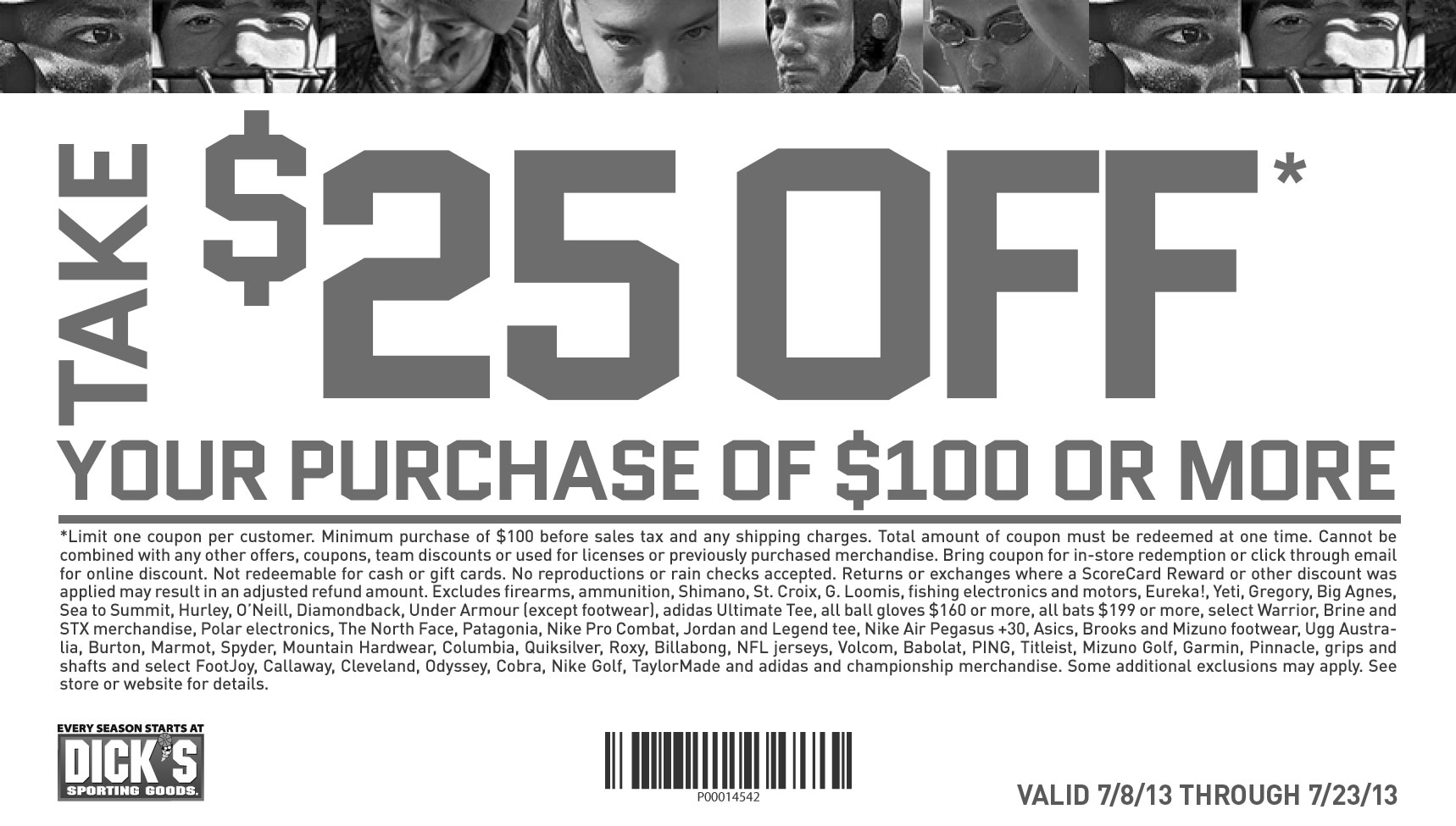 Take $25 off. your purchase of $100 or more. Limit one coupon per customer. 
						Minimum purchase of $100 before sales tax. Online minimum purchase of $100 before taxes and shipping charges.Total amount of coupon must 
						be redeemed at one time. Cannot be combined with any other offers, coupons, team discounts or Guaranteed In-Stock markdown, or used for 
						licenses or previously purchased merchandise. Bring coupon for in-store redemption or click through email for online discount. Online code 
						excludes tax and shipping. Not redeemable for cash, gift cards or store credit. No reproductions or rain checks accepted. Returns or exchanges 
						where a ScoreCard Reward or other discount was applied may result in an adjusted refund amount. Excludes firearms, ammunition, Shimano, 
						St. Croix, G. Loomis, fishing electronics and motors, Eureka!, Yeti, Gregory, Big Agnes, Sea to Summit, Hurley, O’Neill, Diamondback, Under 
						Armour (except footwear), adidas Ultimate Tee, all ball gloves $160 or more, all bats $199 or more, select Warrior, Brine and STX merchandise, 
						Polar electronics, The North Face, Patagonia, Nike Pro Combat, Jordan and Legend tee, Nike Air Pegasus +30, Asics, Brooks and Mizuno footwear, 
						Ugg Australia, Burton, Marmot, Spyder, Mountain Hardwear, Columbia, Quiksilver, Roxy, Billabong, NFL jerseys, Volcom, Babolat, PING, Titleist, 
						Mizuno Golf, Garmin, Pinnacle, grips and shafts and select FootJoy, Callaway, Cleveland, Odyssey, Cobra, Nike Golf, TaylorMade and adidas and 
						championship merchandise. Some additional exclusions may apply. See store or website for details.
