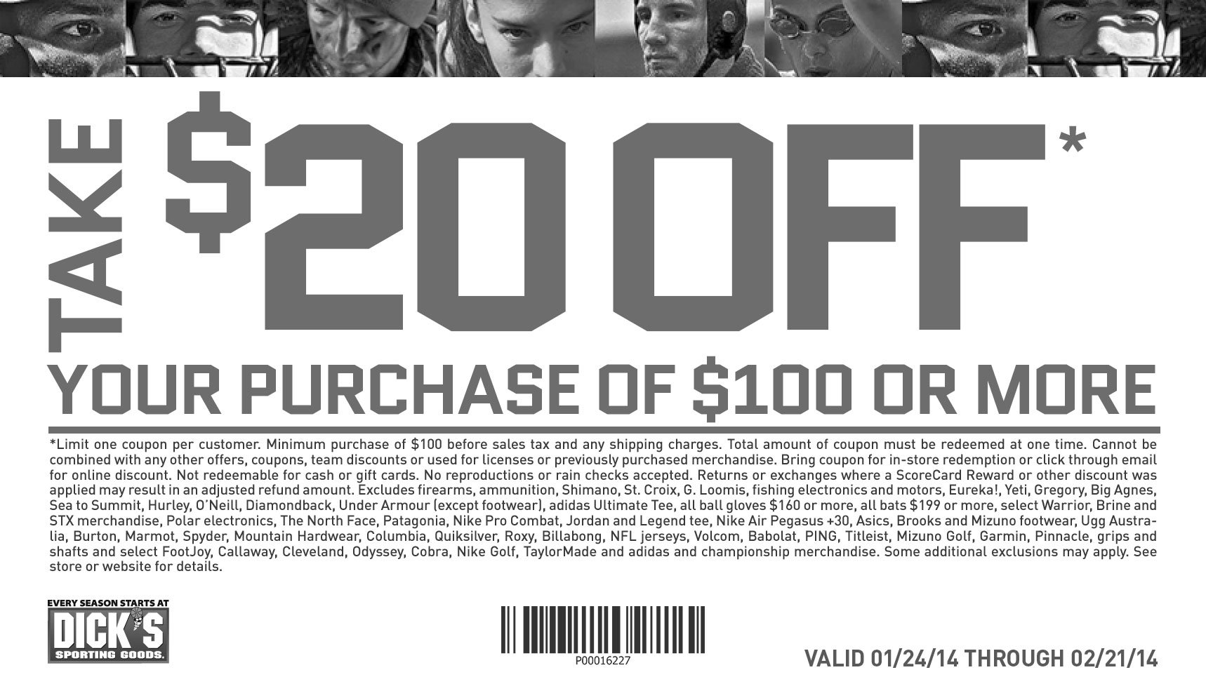 Take $20 off. your purchase of $100 or more. Limit one coupon per customer. 
						Minimum purchase of $100 before sales tax. Online minimum purchase of $100 before taxes and shipping charges.Total amount of coupon must 
						be redeemed at one time. Cannot be combined with any other offers, coupons, team discounts or Guaranteed In-Stock markdown, or used for 
						licenses or previously purchased merchandise. Bring coupon for in-store redemption or click through email for online discount. Online code 
						excludes tax and shipping. Not redeemable for cash, gift cards or store credit. No reproductions or rain checks accepted. Returns or exchanges 
						where a ScoreCard Reward or other discount was applied may result in an adjusted refund amount. Excludes firearms, ammunition, Shimano, 
						St. Croix, G. Loomis, fishing electronics and motors, Eureka!, Yeti, Gregory, Big Agnes, Sea to Summit, Hurley, O’Neill, Diamondback, Under 
						Armour (except footwear), adidas Ultimate Tee, all ball gloves $160 or more, all bats $199 or more, select Warrior, Brine and STX merchandise, 
						Polar electronics, The North Face, Patagonia, Nike Pro Combat, Jordan and Legend tee, Nike Air Pegasus +30, Asics, Brooks and Mizuno footwear, 
						Ugg Australia, Burton, Marmot, Spyder, Mountain Hardwear, Columbia, Quiksilver, Roxy, Billabong, NFL jerseys, Volcom, Babolat, PING, Titleist, 
						Mizuno Golf, Garmin, Pinnacle, grips and shafts and select FootJoy, Callaway, Cleveland, Odyssey, Cobra, Nike Golf, TaylorMade and adidas and 
						championship merchandise. Some additional exclusions may apply. See store or website for details.